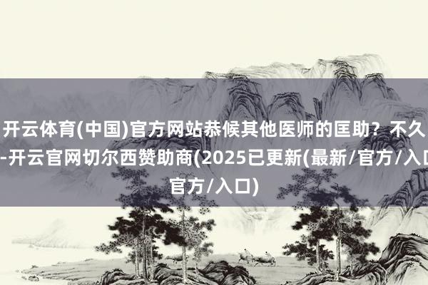 开云体育(中国)官方网站恭候其他医师的匡助？不久后-开云官网切尔西赞助商(2025已更新(最新/官方/入口)