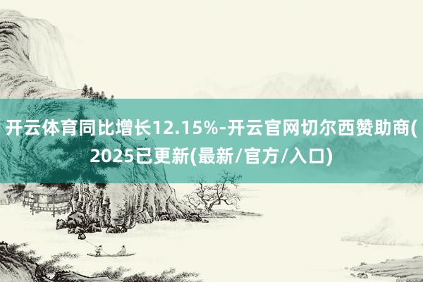开云体育同比增长12.15%-开云官网切尔西赞助商(2025已更新(最新/官方/入口)