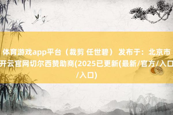 体育游戏app平台（裁剪 任世碧） 发布于：北京市-开云官网切尔西赞助商(2025已更新(最新/官方/入口)