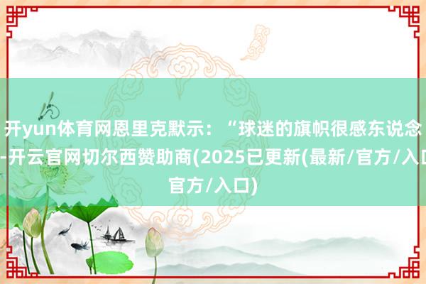 开yun体育网恩里克默示：“球迷的旗帜很感东说念主-开云官网切尔西赞助商(2025已更新(最新/官方/入口)