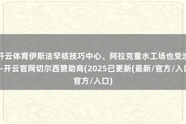 开云体育伊斯法罕核技巧中心、阿拉克重水工场也受涉及-开云官网切尔西赞助商(2025已更新(最新/官方/入口)