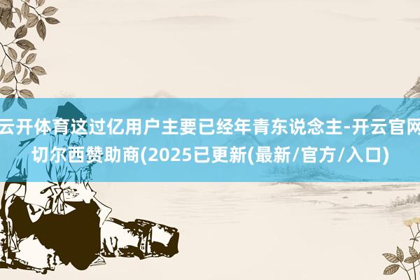 云开体育这过亿用户主要已经年青东说念主-开云官网切尔西赞助商(2025已更新(最新/官方/入口)