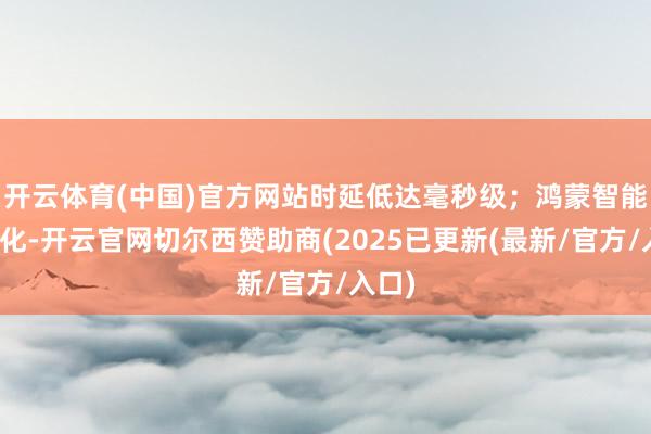 开云体育(中国)官方网站时延低达毫秒级；鸿蒙智能再进化-开云官网切尔西赞助商(2025已更新(最新/官方/入口)