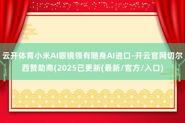 云开体育小米AI眼镜领有随身AI进口-开云官网切尔西赞助商(2025已更新(最新/官方/入口)
