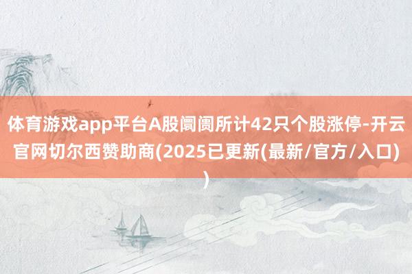 体育游戏app平台A股阛阓所计42只个股涨停-开云官网切尔西赞助商(2025已更新(最新/官方/入口)