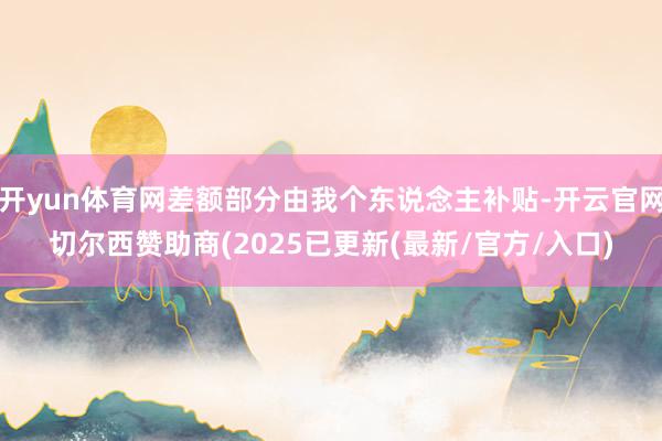 开yun体育网差额部分由我个东说念主补贴-开云官网切尔西赞助商(2025已更新(最新/官方/入口)