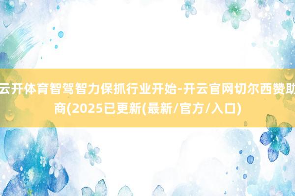 云开体育智驾智力保抓行业开始-开云官网切尔西赞助商(2025已更新(最新/官方/入口)