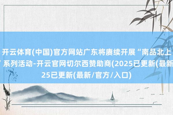 开云体育(中国)官方网站广东将赓续开展“南品北上、北品南下”系列活动-开云官网切尔西赞助商(2025已更新(最新/官方/入口)
