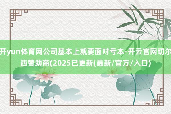 开yun体育网公司基本上就要面对亏本-开云官网切尔西赞助商(2025已更新(最新/官方/入口)