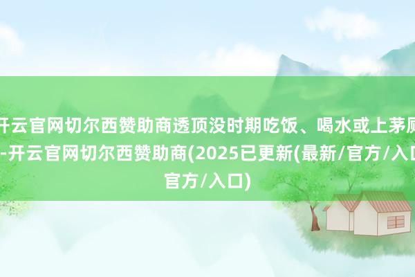 开云官网切尔西赞助商透顶没时期吃饭、喝水或上茅厕＂-开云官网切尔西赞助商(2025已更新(最新/官方/入口)