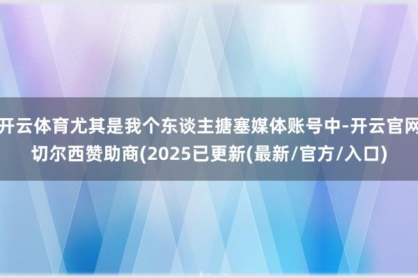 开云体育尤其是我个东谈主搪塞媒体账号中-开云官网切尔西赞助商(2025已更新(最新/官方/入口)