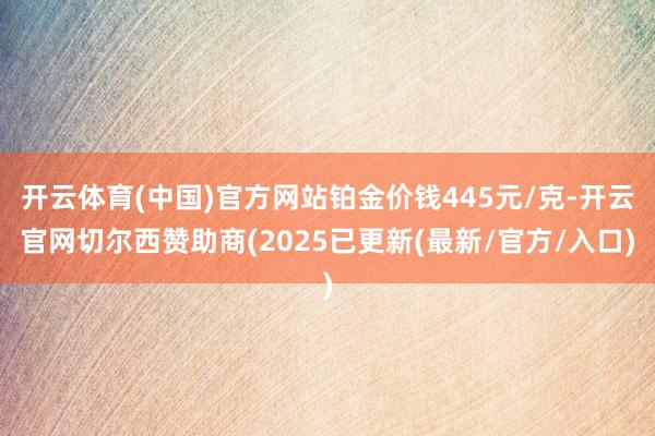 开云体育(中国)官方网站铂金价钱445元/克-开云官网切尔西赞助商(2025已更新(最新/官方/入口)