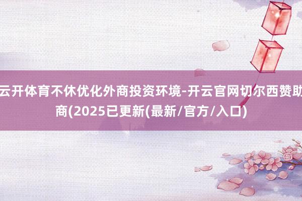 云开体育不休优化外商投资环境-开云官网切尔西赞助商(2025已更新(最新/官方/入口)