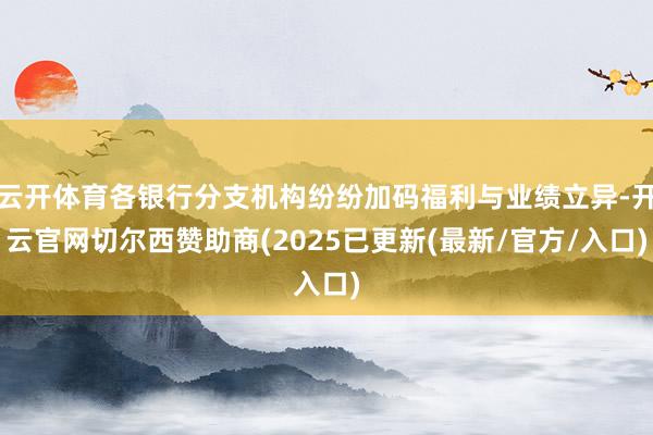 云开体育各银行分支机构纷纷加码福利与业绩立异-开云官网切尔西赞助商(2025已更新(最新/官方/入口)