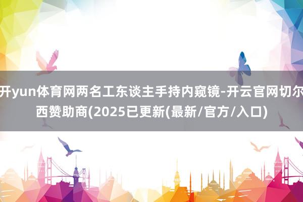 开yun体育网两名工东谈主手持内窥镜-开云官网切尔西赞助商(2025已更新(最新/官方/入口)