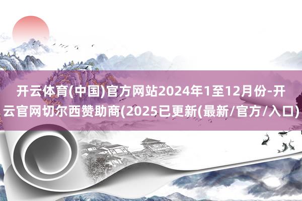 开云体育(中国)官方网站　　2024年1至12月份-开云官网切尔西赞助商(2025已更新(最新/官方/入口)