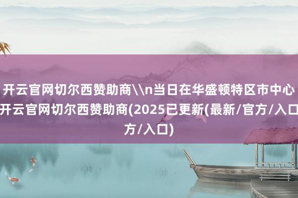 开云官网切尔西赞助商\n当日在华盛顿特区市中心-开云官网切尔西赞助商(2025已更新(最新/官方/入口)