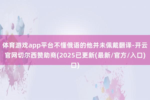 体育游戏app平台不懂俄语的他并未佩戴翻译-开云官网切尔西赞助商(2025已更新(最新/官方/入口)