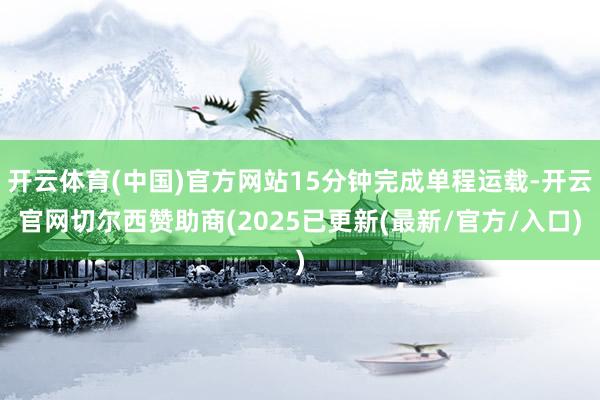 开云体育(中国)官方网站15分钟完成单程运载-开云官网切尔西赞助商(2025已更新(最新/官方/入口)