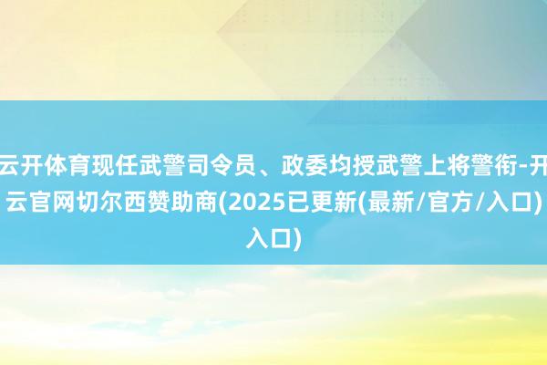 云开体育现任武警司令员、政委均授武警上将警衔-开云官网切尔西赞助商(2025已更新(最新/官方/入口)