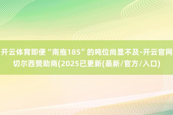 开云体育即便“南拖185”的吨位尚显不及-开云官网切尔西赞助商(2025已更新(最新/官方/入口)