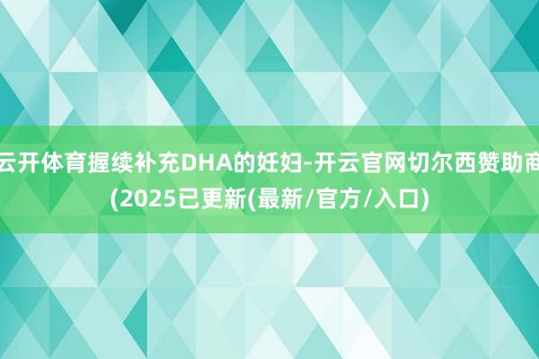 云开体育握续补充DHA的妊妇-开云官网切尔西赞助商(2025已更新(最新/官方/入口)