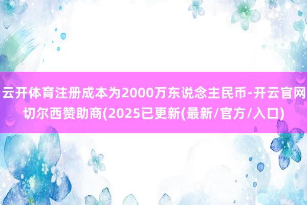云开体育注册成本为2000万东说念主民币-开云官网切尔西赞助商(2025已更新(最新/官方/入口)