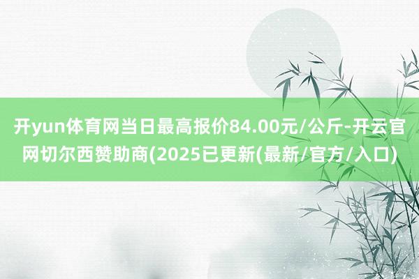 开yun体育网当日最高报价84.00元/公斤-开云官网切尔西赞助商(2025已更新(最新/官方/入口)