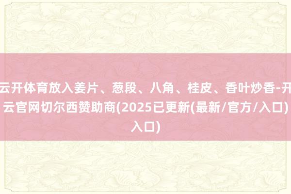 云开体育放入姜片、葱段、八角、桂皮、香叶炒香-开云官网切尔西赞助商(2025已更新(最新/官方/入口)