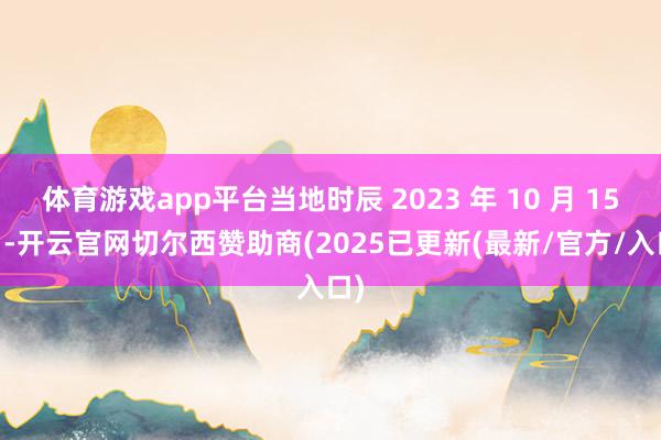 体育游戏app平台当地时辰 2023 年 10 月 15 日-开云官网切尔西赞助商(2025已更新(最新/官方/入口)
