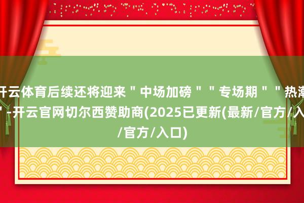 开云体育后续还将迎来"中场加磅""专场期""热潮期"-开云官网切尔西赞助商(2025已更新(最新/官方/入口)