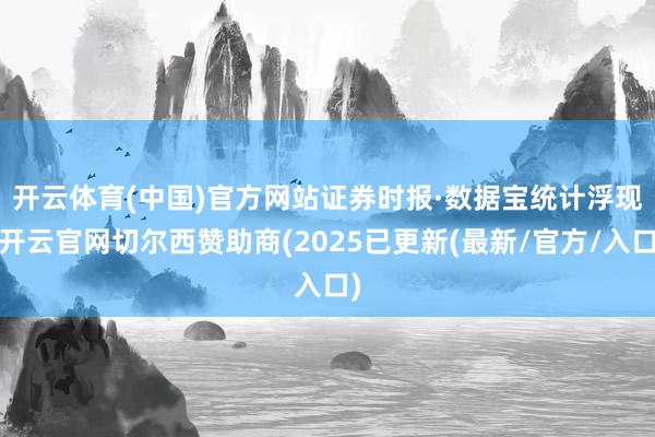 开云体育(中国)官方网站 证券时报·数据宝统计浮现-开云官网切尔西赞助商(2025已更新(最新/官方/入口)