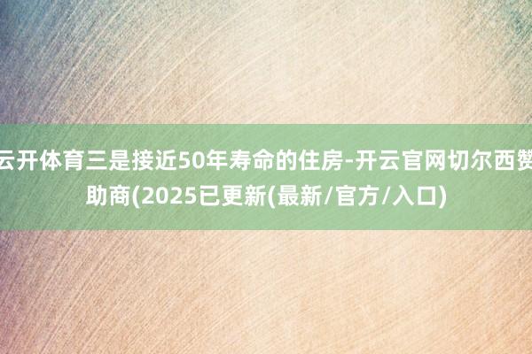 云开体育三是接近50年寿命的住房-开云官网切尔西赞助商(2025已更新(最新/官方/入口)