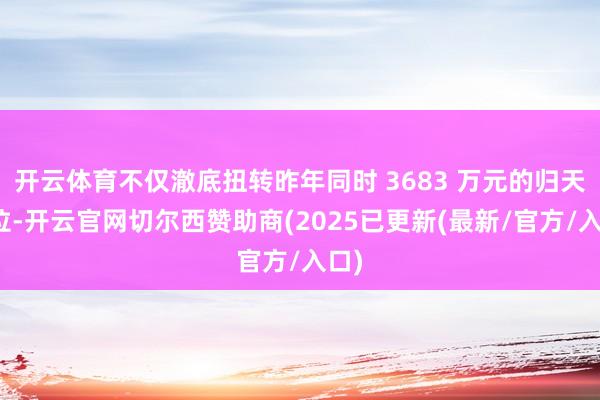 开云体育不仅澈底扭转昨年同时 3683 万元的归天方位-开云官网切尔西赞助商(2025已更新(最新/官方/入口)
