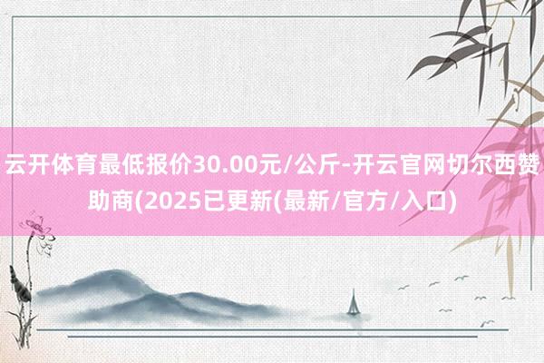 云开体育最低报价30.00元/公斤-开云官网切尔西赞助商(2025已更新(最新/官方/入口)