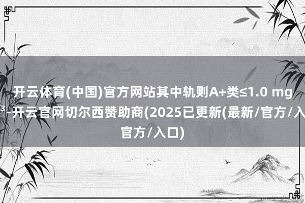 开云体育(中国)官方网站其中轨则A+类≤1.0 mg/m³-开云官网切尔西赞助商(2025已更新(最新/官方/入口)