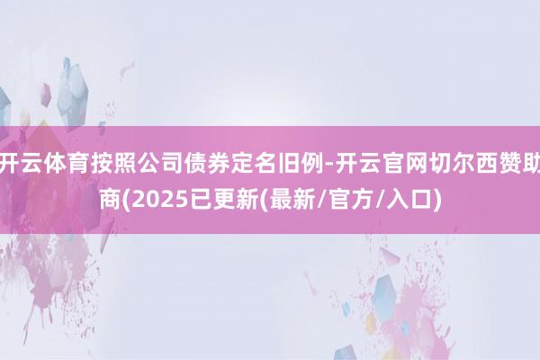 开云体育按照公司债券定名旧例-开云官网切尔西赞助商(2025已更新(最新/官方/入口)