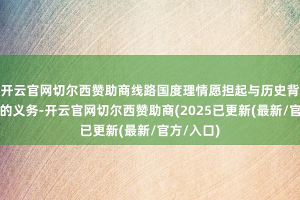 开云官网切尔西赞助商线路国度理情愿担起与历史背负相匹配的义务-开云官网切尔西赞助商(2025已更新(最新/官方/入口)