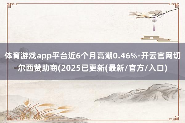 体育游戏app平台近6个月高潮0.46%-开云官网切尔西赞助商(2025已更新(最新/官方/入口)