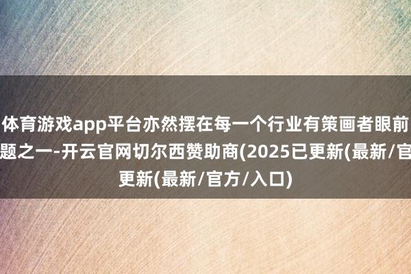 体育游戏app平台亦然摆在每一个行业有策画者眼前的中枢问题之一-开云官网切尔西赞助商(2025已更新(最新/官方/入口)