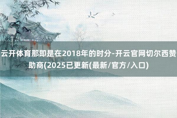 云开体育那即是在2018年的时分-开云官网切尔西赞助商(2025已更新(最新/官方/入口)