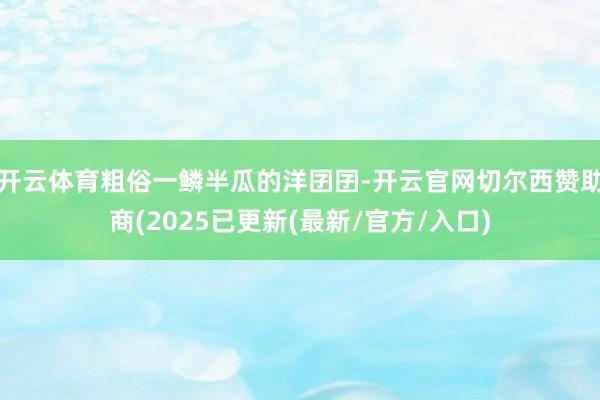 开云体育粗俗一鳞半瓜的洋囝囝-开云官网切尔西赞助商(2025已更新(最新/官方/入口)