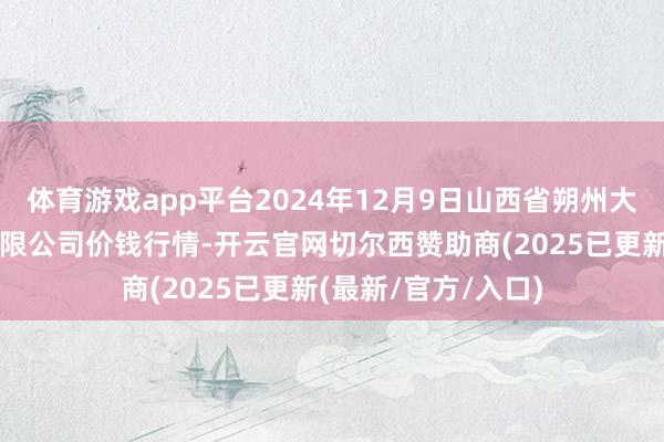 体育游戏app平台2024年12月9日山西省朔州大运果菜批发市集有限公司价钱行情-开云官网切尔西赞助商(2025已更新(最新/官方/入口)