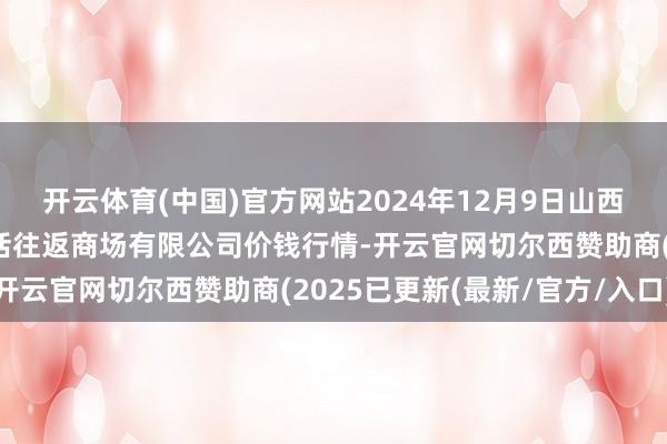 开云体育(中国)官方网站2024年12月9日山西省长治市紫坊农产物概括往返商场有限公司价钱行情-开云官网切尔西赞助商(2025已更新(最新/官方/入口)