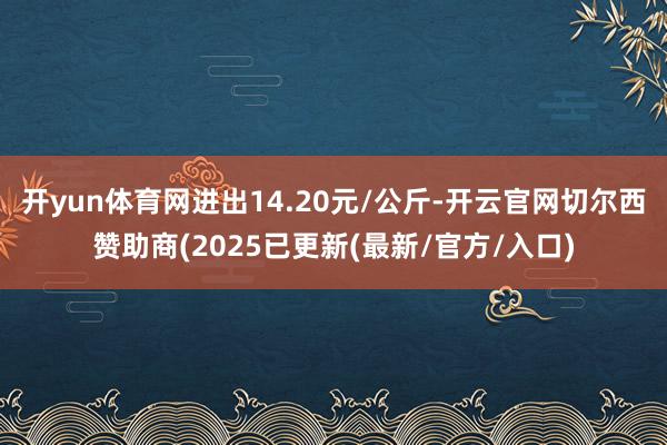 开yun体育网进出14.20元/公斤-开云官网切尔西赞助商(2025已更新(最新/官方/入口)