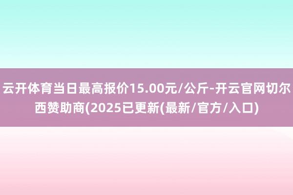 云开体育当日最高报价15.00元/公斤-开云官网切尔西赞助商(2025已更新(最新/官方/入口)