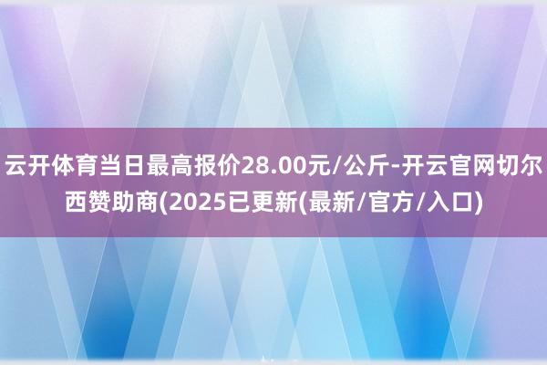 云开体育当日最高报价28.00元/公斤-开云官网切尔西赞助商(2025已更新(最新/官方/入口)