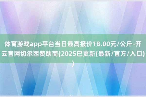 体育游戏app平台当日最高报价18.00元/公斤-开云官网切尔西赞助商(2025已更新(最新/官方/入口)