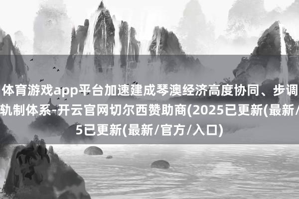 体育游戏app平台加速建成琴澳经济高度协同、步调深度衔尾的轨制体系-开云官网切尔西赞助商(2025已更新(最新/官方/入口)