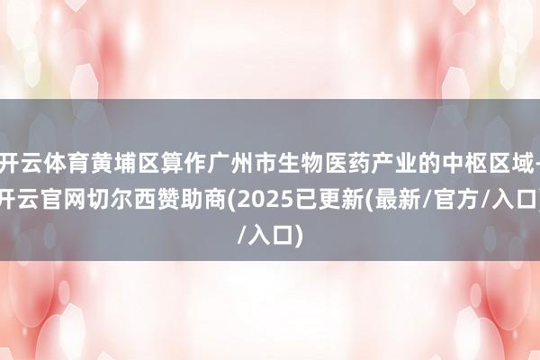 开云体育黄埔区算作广州市生物医药产业的中枢区域-开云官网切尔西赞助商(2025已更新(最新/官方/入口)